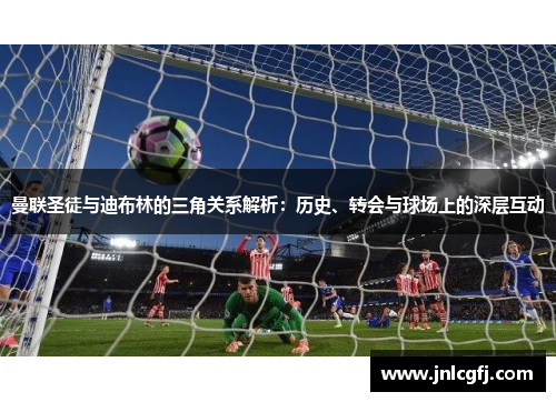 曼联圣徒与迪布林的三角关系解析：历史、转会与球场上的深层互动