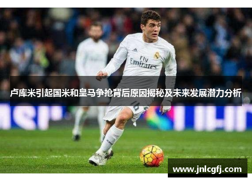 卢库米引起国米和皇马争抢背后原因揭秘及未来发展潜力分析