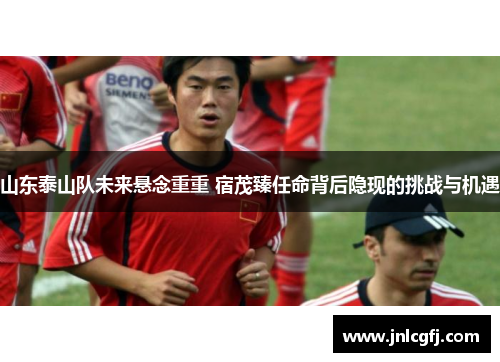 山东泰山队未来悬念重重 宿茂臻任命背后隐现的挑战与机遇