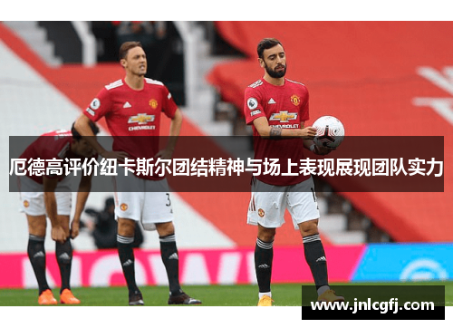 厄德高评价纽卡斯尔团结精神与场上表现展现团队实力