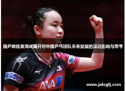 国乒教练黄海诚离开对中国乒乓球队未来发展的深远影响与思考