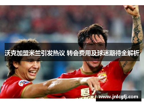 沃克加盟米兰引发热议 转会费用及球迷期待全解析