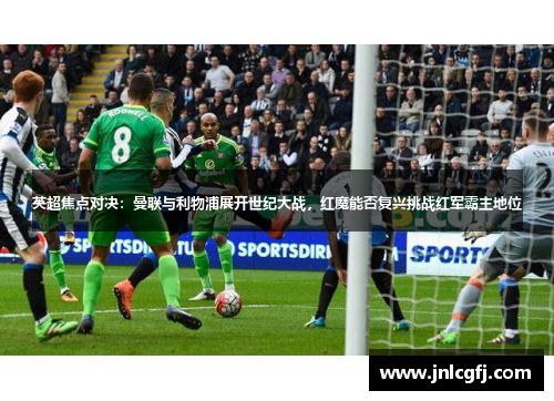 英超焦点对决：曼联与利物浦展开世纪大战，红魔能否复兴挑战红军霸主地位