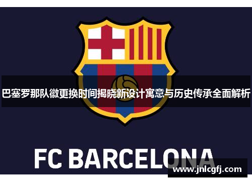 巴塞罗那队徽更换时间揭晓新设计寓意与历史传承全面解析
