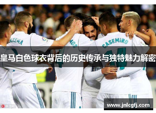 皇马白色球衣背后的历史传承与独特魅力解密
