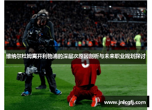 维纳尔杜姆离开利物浦的深层次原因剖析与未来职业规划探讨