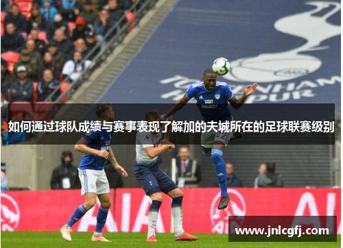 如何通过球队成绩与赛事表现了解加的夫城所在的足球联赛级别 如何通过球队成绩与赛事表现了解加的夫城所在的足球联赛级别
