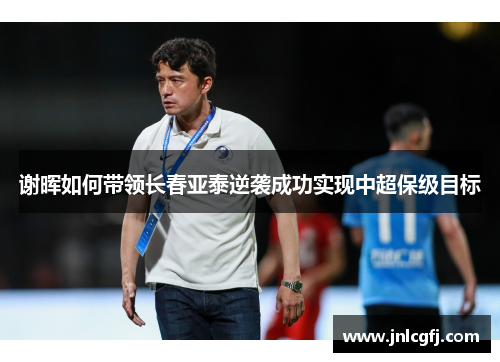 谢晖如何带领长春亚泰逆袭成功实现中超保级目标